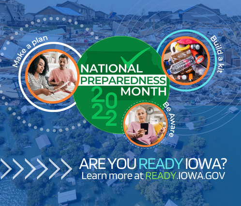National Preparedness Month 2022. Make a plan. Build a kit. Be aware. Are you ready Iowa? Learn more at Ready.Iowa.gov.